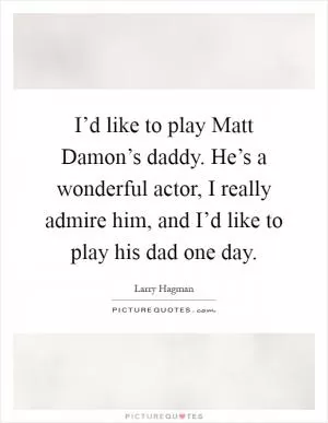 I’d like to play Matt Damon’s daddy. He’s a wonderful actor, I really admire him, and I’d like to play his dad one day Picture Quote #1