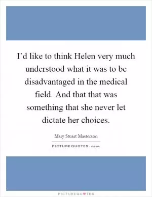I’d like to think Helen very much understood what it was to be disadvantaged in the medical field. And that that was something that she never let dictate her choices Picture Quote #1
