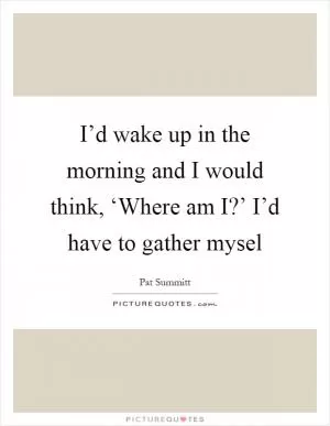 I’d wake up in the morning and I would think, ‘Where am I?’ I’d have to gather mysel Picture Quote #1