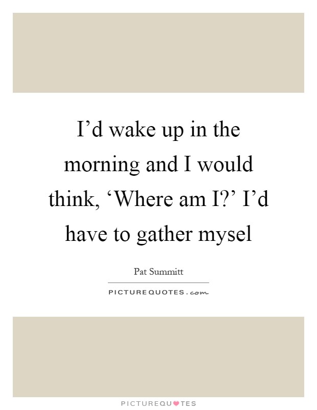 I'd wake up in the morning and I would think, ‘Where am I?' I'd have to gather mysel Picture Quote #1