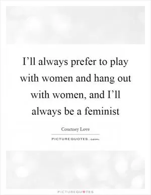 I’ll always prefer to play with women and hang out with women, and I’ll always be a feminist Picture Quote #1