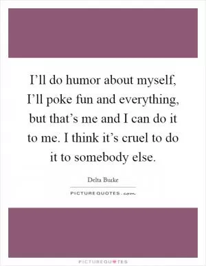 I’ll do humor about myself, I’ll poke fun and everything, but that’s me and I can do it to me. I think it’s cruel to do it to somebody else Picture Quote #1