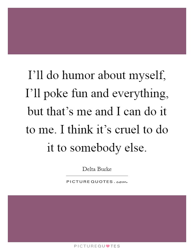 I'll do humor about myself, I'll poke fun and everything, but that's me and I can do it to me. I think it's cruel to do it to somebody else Picture Quote #1