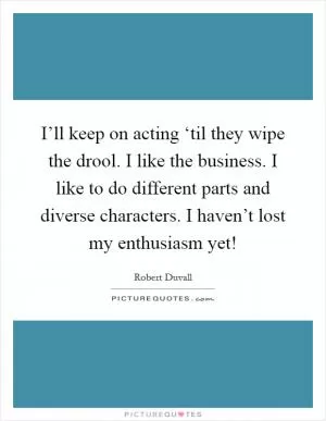 I’ll keep on acting ‘til they wipe the drool. I like the business. I like to do different parts and diverse characters. I haven’t lost my enthusiasm yet! Picture Quote #1