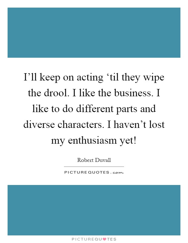 I'll keep on acting ‘til they wipe the drool. I like the business. I like to do different parts and diverse characters. I haven't lost my enthusiasm yet! Picture Quote #1