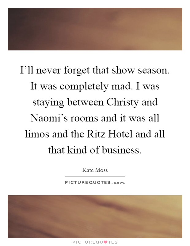 I'll never forget that show season. It was completely mad. I was staying between Christy and Naomi's rooms and it was all limos and the Ritz Hotel and all that kind of business Picture Quote #1