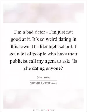 I’m a bad dater - I’m just not good at it. It’s so weird dating in this town. It’s like high school. I get a lot of people who have their publicist call my agent to ask, ‘Is she dating anyone? Picture Quote #1
