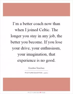 I’m a better coach now than when I joined Celtic. The longer you stay in any job, the better you become. If you lose your drive, your enthusiasm, your imagination, that experience is no good Picture Quote #1