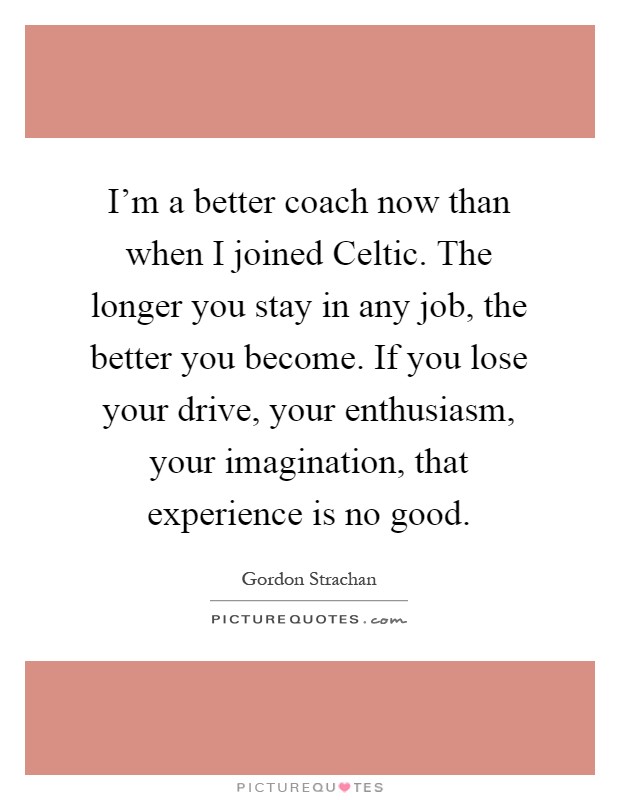 I'm a better coach now than when I joined Celtic. The longer you stay in any job, the better you become. If you lose your drive, your enthusiasm, your imagination, that experience is no good Picture Quote #1