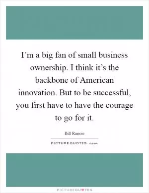 I’m a big fan of small business ownership. I think it’s the backbone of American innovation. But to be successful, you first have to have the courage to go for it Picture Quote #1