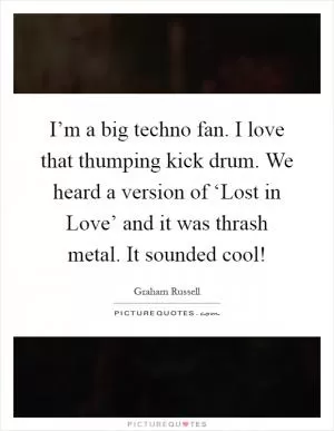 I’m a big techno fan. I love that thumping kick drum. We heard a version of ‘Lost in Love’ and it was thrash metal. It sounded cool! Picture Quote #1