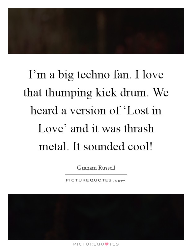 I'm a big techno fan. I love that thumping kick drum. We heard a version of ‘Lost in Love' and it was thrash metal. It sounded cool! Picture Quote #1