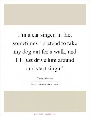 I’m a car singer, in fact sometimes I pretend to take my dog out for a walk, and I’ll just drive him around and start singin’ Picture Quote #1