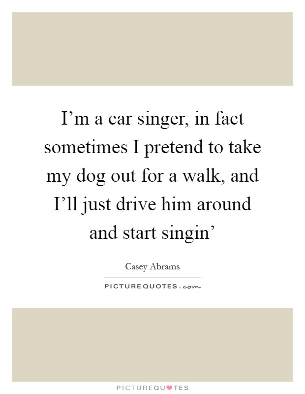 I'm a car singer, in fact sometimes I pretend to take my dog out for a walk, and I'll just drive him around and start singin' Picture Quote #1