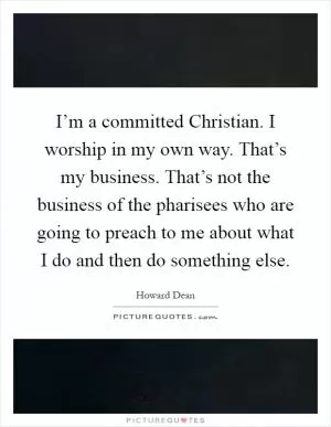 I’m a committed Christian. I worship in my own way. That’s my business. That’s not the business of the pharisees who are going to preach to me about what I do and then do something else Picture Quote #1