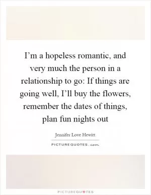 I’m a hopeless romantic, and very much the person in a relationship to go: If things are going well, I’ll buy the flowers, remember the dates of things, plan fun nights out Picture Quote #1