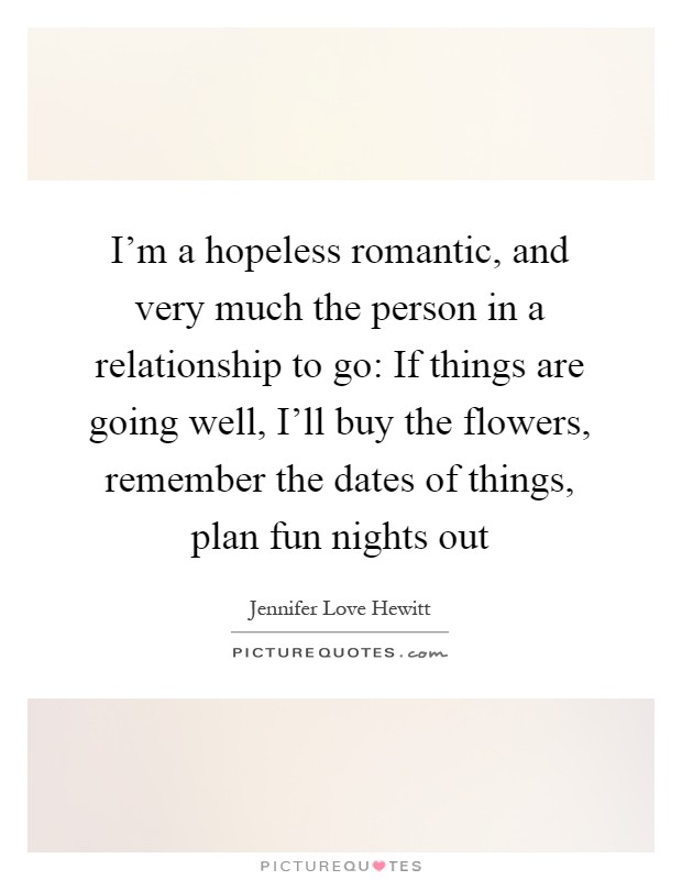 I'm a hopeless romantic, and very much the person in a relationship to go: If things are going well, I'll buy the flowers, remember the dates of things, plan fun nights out Picture Quote #1