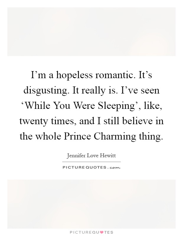 I’m a hopeless romantic. It’s disgusting. It really is. I’ve seen ‘While You Were Sleeping’, like, twenty times, and I still believe in the whole Prince Charming thing Picture Quote #1