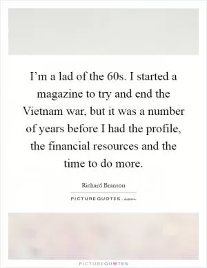 I’m a lad of the  60s. I started a magazine to try and end the Vietnam war, but it was a number of years before I had the profile, the financial resources and the time to do more Picture Quote #1