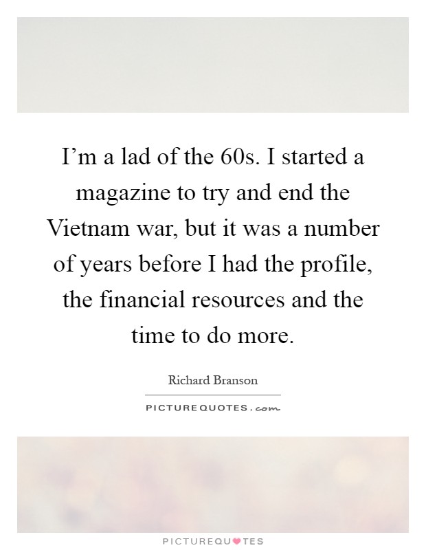 I'm a lad of the  60s. I started a magazine to try and end the Vietnam war, but it was a number of years before I had the profile, the financial resources and the time to do more Picture Quote #1