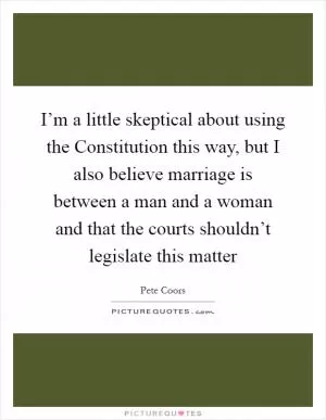 I’m a little skeptical about using the Constitution this way, but I also believe marriage is between a man and a woman and that the courts shouldn’t legislate this matter Picture Quote #1