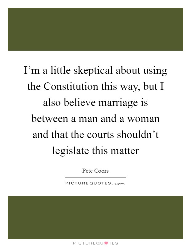 I'm a little skeptical about using the Constitution this way, but I also believe marriage is between a man and a woman and that the courts shouldn't legislate this matter Picture Quote #1