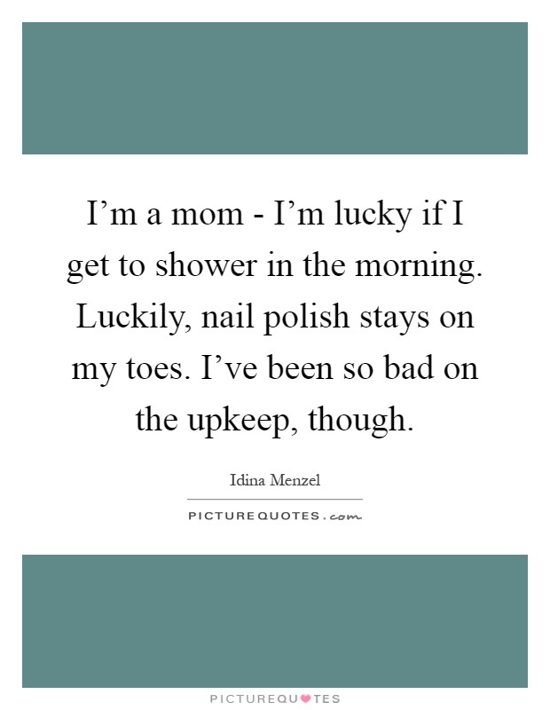 I'm a mom - I'm lucky if I get to shower in the morning. Luckily, nail polish stays on my toes. I've been so bad on the upkeep, though Picture Quote #1