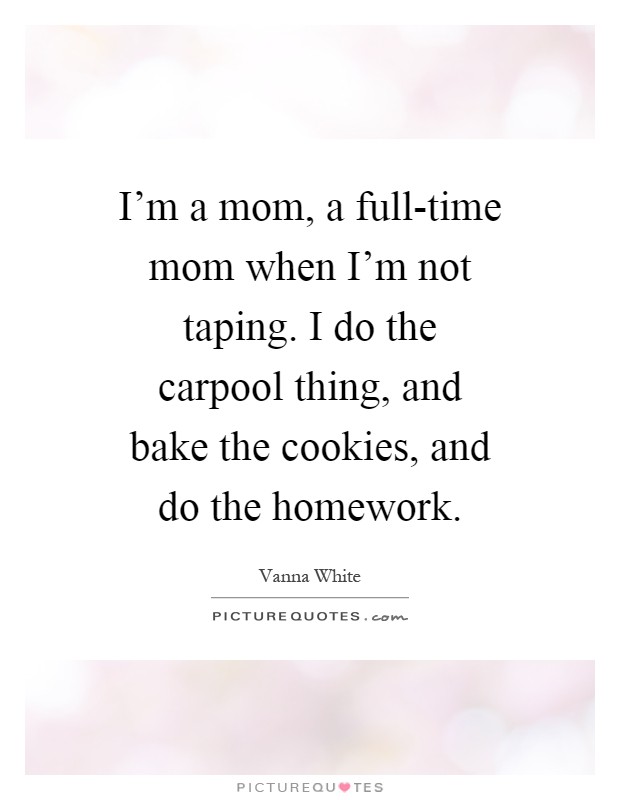 I'm a mom, a full-time mom when I'm not taping. I do the carpool thing, and bake the cookies, and do the homework Picture Quote #1
