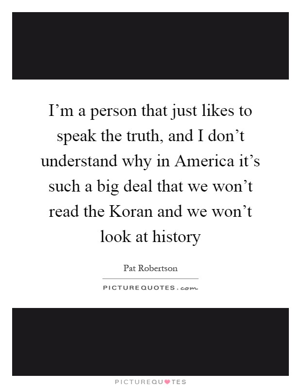 I'm a person that just likes to speak the truth, and I don't understand why in America it's such a big deal that we won't read the Koran and we won't look at history Picture Quote #1