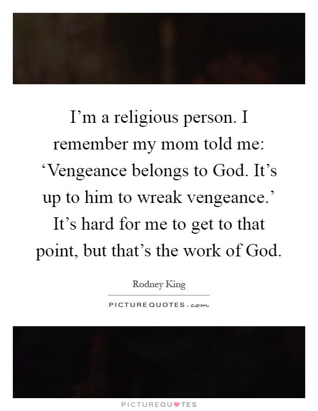 I'm a religious person. I remember my mom told me: ‘Vengeance belongs to God. It's up to him to wreak vengeance.' It's hard for me to get to that point, but that's the work of God Picture Quote #1