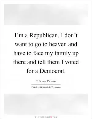 I’m a Republican. I don’t want to go to heaven and have to face my family up there and tell them I voted for a Democrat Picture Quote #1