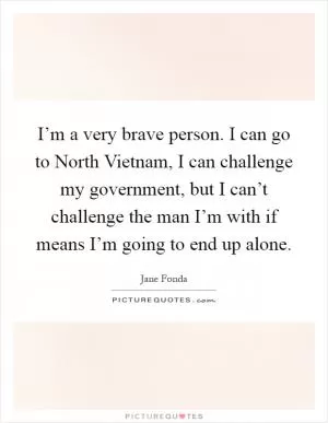 I’m a very brave person. I can go to North Vietnam, I can challenge my government, but I can’t challenge the man I’m with if means I’m going to end up alone Picture Quote #1