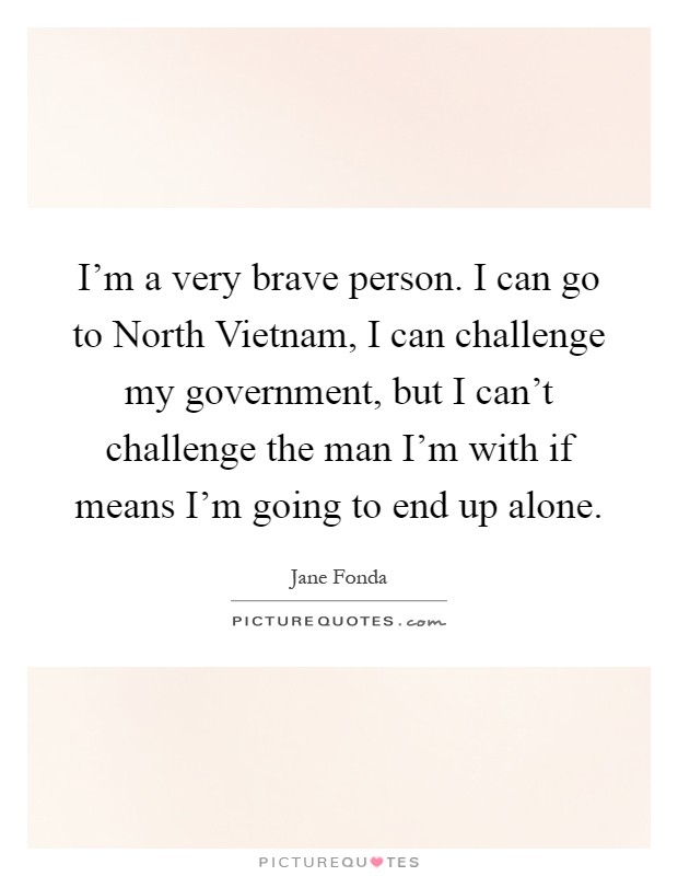 I'm a very brave person. I can go to North Vietnam, I can challenge my government, but I can't challenge the man I'm with if means I'm going to end up alone Picture Quote #1