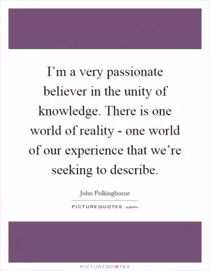 I’m a very passionate believer in the unity of knowledge. There is one world of reality - one world of our experience that we’re seeking to describe Picture Quote #1