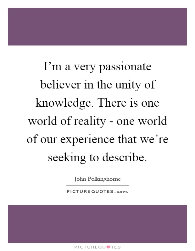 I'm a very passionate believer in the unity of knowledge. There is one world of reality - one world of our experience that we're seeking to describe Picture Quote #1