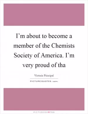 I’m about to become a member of the Chemists Society of America. I’m very proud of tha Picture Quote #1