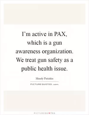 I’m active in PAX, which is a gun awareness organization. We treat gun safety as a public health issue Picture Quote #1