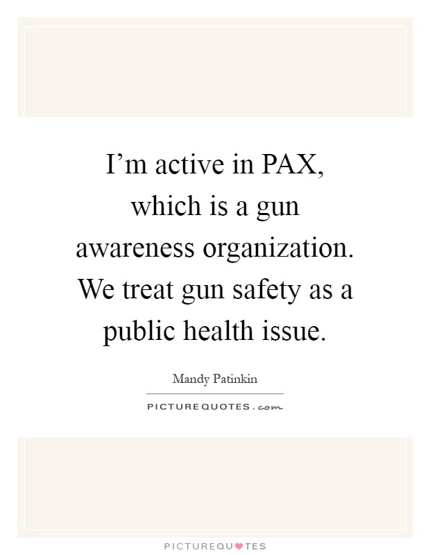 I'm active in PAX, which is a gun awareness organization. We treat gun safety as a public health issue Picture Quote #1