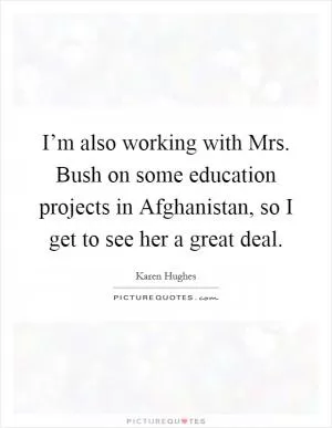 I’m also working with Mrs. Bush on some education projects in Afghanistan, so I get to see her a great deal Picture Quote #1