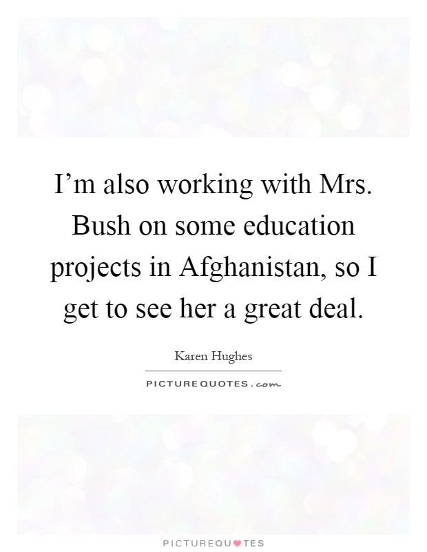 I'm also working with Mrs. Bush on some education projects in Afghanistan, so I get to see her a great deal Picture Quote #1