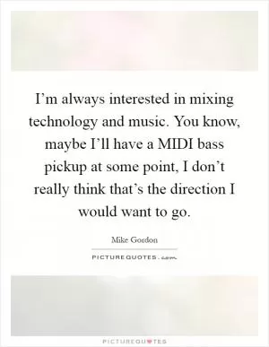 I’m always interested in mixing technology and music. You know, maybe I’ll have a MIDI bass pickup at some point, I don’t really think that’s the direction I would want to go Picture Quote #1