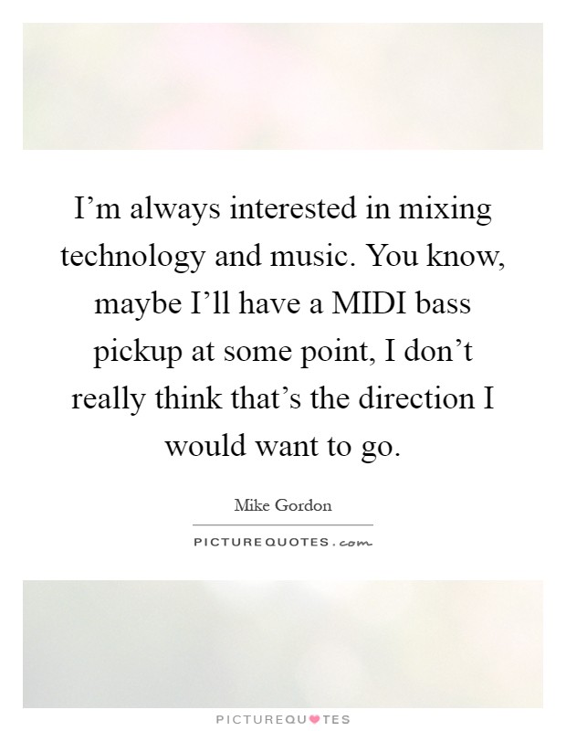 I'm always interested in mixing technology and music. You know, maybe I'll have a MIDI bass pickup at some point, I don't really think that's the direction I would want to go Picture Quote #1