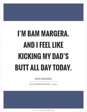 I’m Bam Margera. And I feel like kicking my dad’s butt all day today Picture Quote #1