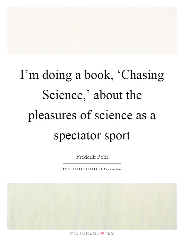 I'm doing a book, ‘Chasing Science,' about the pleasures of science as a spectator sport Picture Quote #1