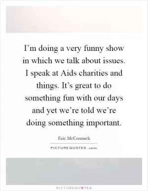 I’m doing a very funny show in which we talk about issues. I speak at Aids charities and things. It’s great to do something fun with our days and yet we’re told we’re doing something important Picture Quote #1