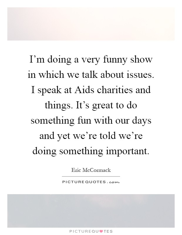 I'm doing a very funny show in which we talk about issues. I speak at Aids charities and things. It's great to do something fun with our days and yet we're told we're doing something important Picture Quote #1