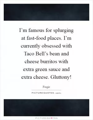I’m famous for splurging at fast-food places. I’m currently obsessed with Taco Bell’s bean and cheese burritos with extra green sauce and extra cheese. Gluttony! Picture Quote #1