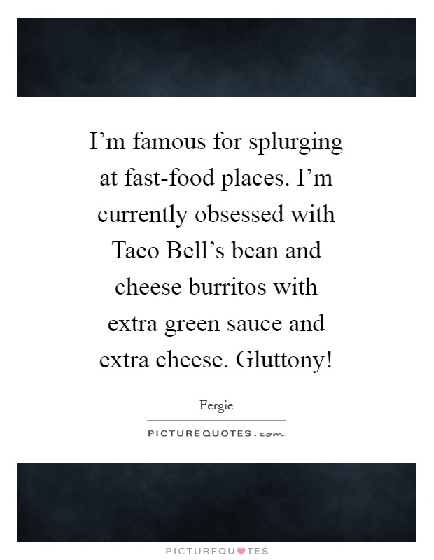 I'm famous for splurging at fast-food places. I'm currently obsessed with Taco Bell's bean and cheese burritos with extra green sauce and extra cheese. Gluttony! Picture Quote #1