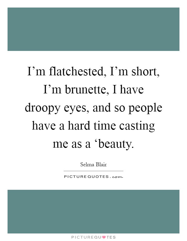 I'm flatchested, I'm short, I'm brunette, I have droopy eyes, and so people have a hard time casting me as a ‘beauty Picture Quote #1