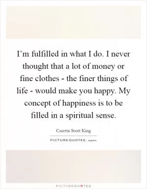 I’m fulfilled in what I do. I never thought that a lot of money or fine clothes - the finer things of life - would make you happy. My concept of happiness is to be filled in a spiritual sense Picture Quote #1
